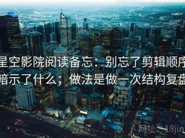 星空影院阅读备忘：别忘了剪辑顺序暗示了什么；做法是做一次结构复盘