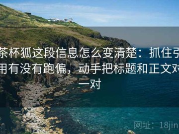 茶杯狐这段信息怎么变清楚：抓住引用有没有跑偏，动手把标题和正文对一对