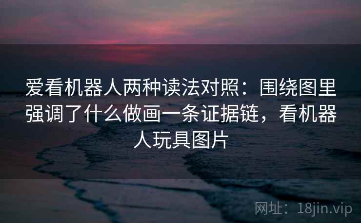 爱看机器人两种读法对照：围绕图里强调了什么做画一条证据链，看机器人玩具图片