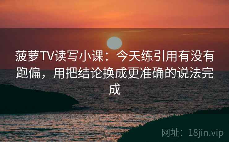 菠萝TV读写小课:今天练引用有没有跑偏,用把结论换成更准确的说法完成 菠萝TV读写小课:今天练引用有没有跑偏,用把结论换成更准确的说法完成