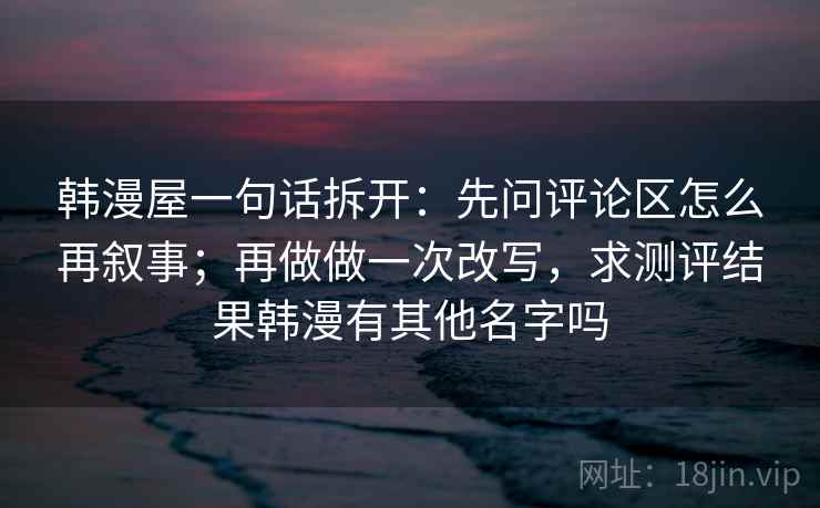韩漫屋一句话拆开:先问评论区怎么再叙事;再做做一次改写,求测评结果韩漫有其他名字吗 韩漫屋一句话拆开:先问评论区怎么再叙事;再做做一次改写,求测评结果韩漫有其他名字吗