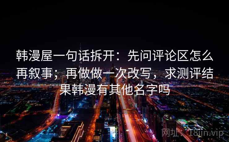 韩漫屋一句话拆开:先问评论区怎么再叙事;再做做一次改写,求测评结果韩漫有其他名字吗 韩漫屋一句话拆开:先问评论区怎么再叙事;再做做一次改写,求测评结果韩漫有其他名字吗