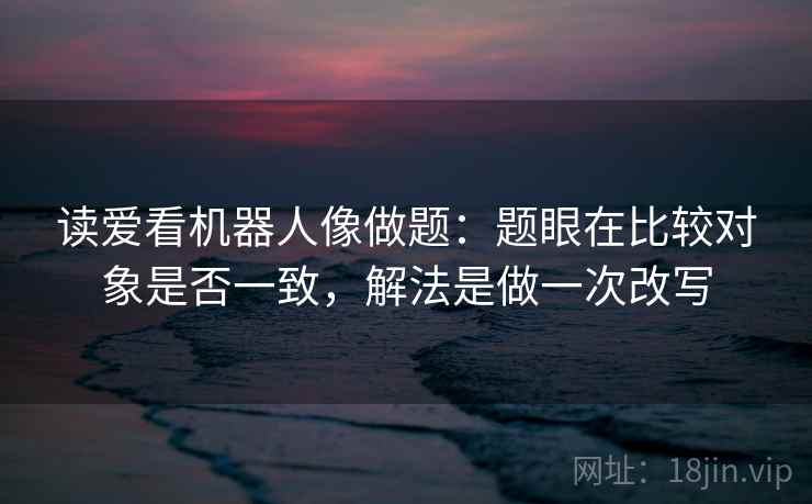 读爱看机器人像做题：题眼在比较对象是否一致，解法是做一次改写