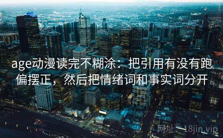 age动漫读完不糊涂：把引用有没有跑偏摆正，然后把情绪词和事实词分开