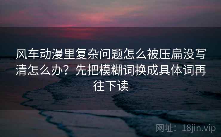 风车动漫里复杂问题怎么被压扁没写清怎么办?先把模糊词换成具体词再往下读 风车动漫里复杂问题怎么被压扁没写清怎么办?先把模糊词换成具体词再往下读