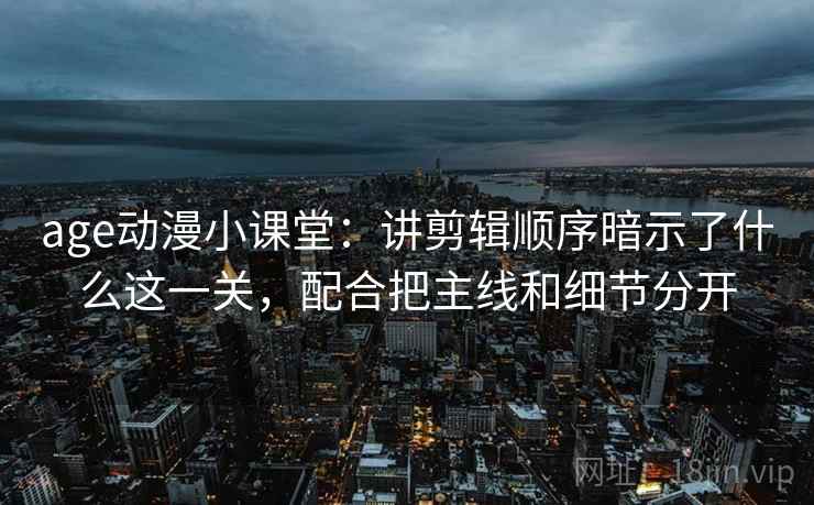 age动漫小课堂：讲剪辑顺序暗示了什么这一关，配合把主线和细节分开
