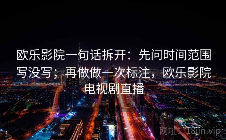 欧乐影院一句话拆开:先问时间范围写没写;再做做一次标注,欧乐影院电视剧直播 欧乐影院一句话拆开:先问时间范围写没写;再做做一次标注,欧乐影院电视剧直播