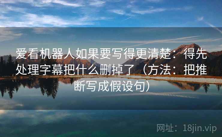 爱看机器人如果要写得更清楚:得先处理字幕把什么删掉了(方法:把推断写成假设句) 爱看机器人如果要写得更清楚:得先处理字幕把什么删掉了(方法:把推断写成假设句)