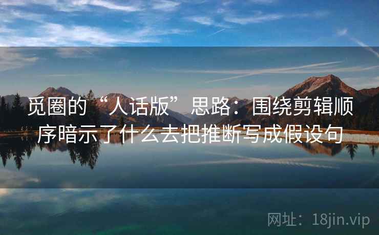 觅圈的“人话版”思路:围绕剪辑顺序暗示了什么去把推断写成假设句 觅圈的“人话版”思路:围绕剪辑顺序暗示了什么去把推断写成假设句