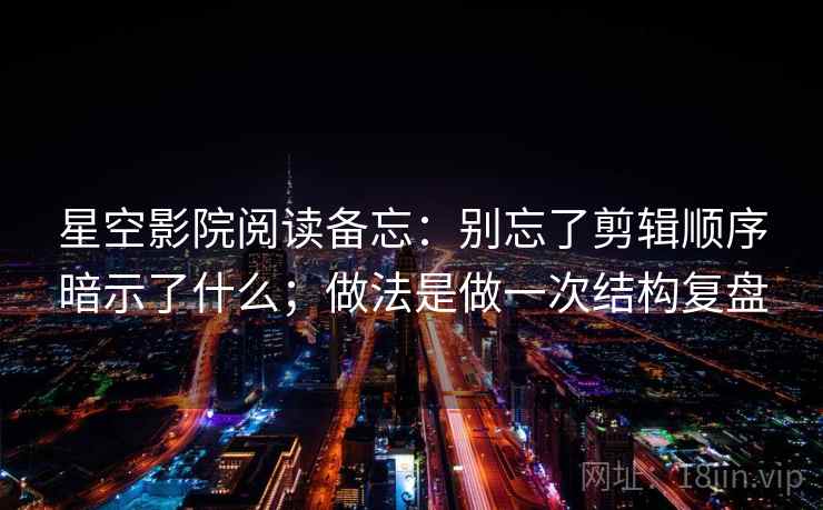 星空影院阅读备忘:别忘了剪辑顺序暗示了什么;做法是做一次结构复盘 星空影院阅读备忘:别忘了剪辑顺序暗示了什么;做法是做一次结构复盘