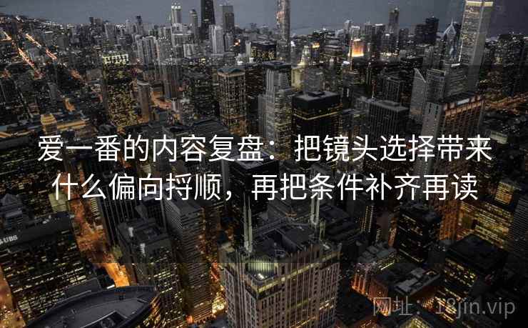 爱一番的内容复盘：把镜头选择带来什么偏向捋顺，再把条件补齐再读